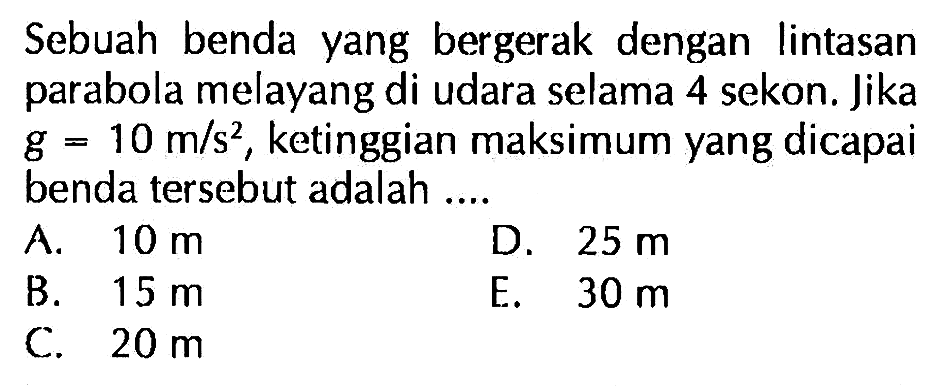 Sebuah benda yang bergerak dengan lintasan parabola melayang di udara selama 4 sekon. Jika  g=10 m/s^2 , ketinggian maksimum yang dicapai benda tersebut adalah ....