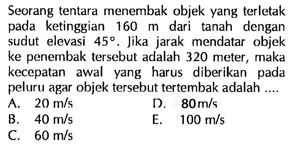 Seorang tentara menembak objek yang terletak pada ketinggian 160 m dari tanah dengan sudut elevasi 45. Jika jarak mendatar   objek ke penembak tersebut adalah 320 meter, maka kecepatan awal yang harus diberikan pada peluru agar objek tersebut tertembak adalah