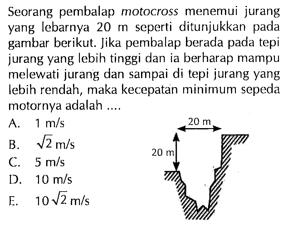 Seorang pembalap motocross menemui jurang yang lebarnya  20 m  seperti ditunjukkan pada gambar berikut. Jika pembalap berada pada tepi jurang yang lebih tinggi dan ia berharap mampu melewati jurang dan sampai di tepi jurang yang lebih rendah, maka kecepatan minimum sepeda motornya adalah ....
20 m 20 m 
 