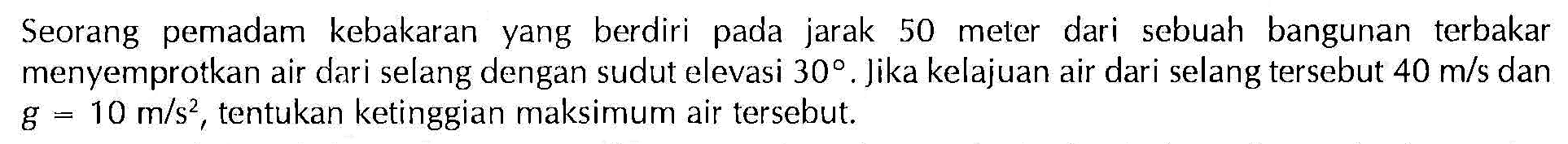 Seorang pemadam kebakaran yang berdiri pada jarak 50 meter dari sebuah bangunan terbakar menyemprotkan air dari selang dengan sudut elevasi  30. Jika kelajuan air dari selang tersebut 40 m/s dan g = 10m/s^2, tentukan ketinggian maksimum air tersebut.