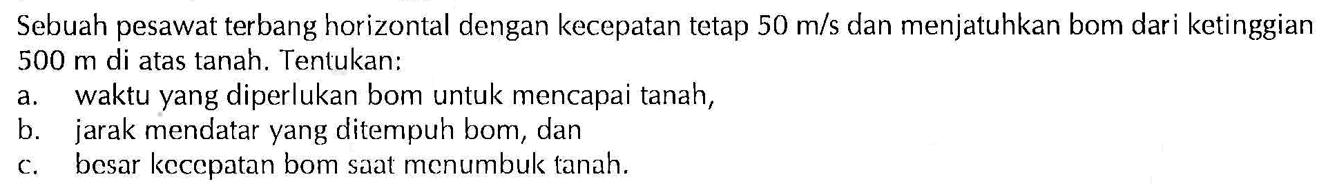 Sebuah pesawat terbang horizontal dengan kecepatan tetap 50 m/s dan menjatuhkan bom dari ketinggian 500 m di atas tanah. Tentukan: 
a. waktu yang diperlukan bom untuk mencapai tanah, 
b. jarak mendatar yang ditempuh bom, dan 
c. besar kecepatan bom saat menumbuk tanah. 