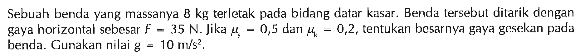 Sebuah benda yang massanya 8 kg terletak pada bidang datar kasar. Benda tersebut ditarik dengan gaya horizontal sebesar F = 35 N. Jika mu s = 0,5 dan mu k = 0,2, tentukan besarnya gaya gesekan pada benda. Gunakan nilai g = 10 m/s^2.