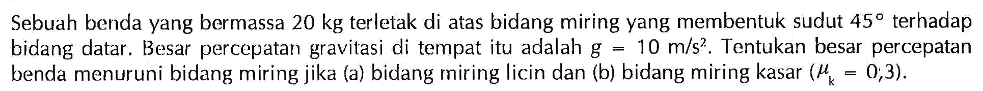 Sebuah benda yang bermassa 20 kg terletak di atas bidang miring yang membentuk sudut 45 terhadap bidang datar. Besar percepatan gravitasi di tempat itu adalah g=10 m/s^2. Tentukan besar percepatan benda menuruni bidang miring jika (a) bidang miring licin dan (b) bidang miring kasar  (muk=0,3).