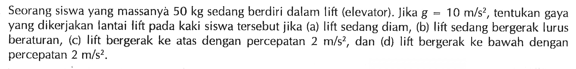 Seorang siswa yang massanyà 50 kg sedang berdiri dalam lift (elevator). Jika g=10 m/s^2, tentukan gaya yang dikerjakan lantai lift pada kaki siswa tersebut jika (a) lift sedang diam, (b) lift sedang bergerak lurus beraturan, (c) lift bergerak ke atas dengan percepatan 2 m/s^2, dan (d) lift bergerak ke bawah dengan percepatan 2 m/s^2.