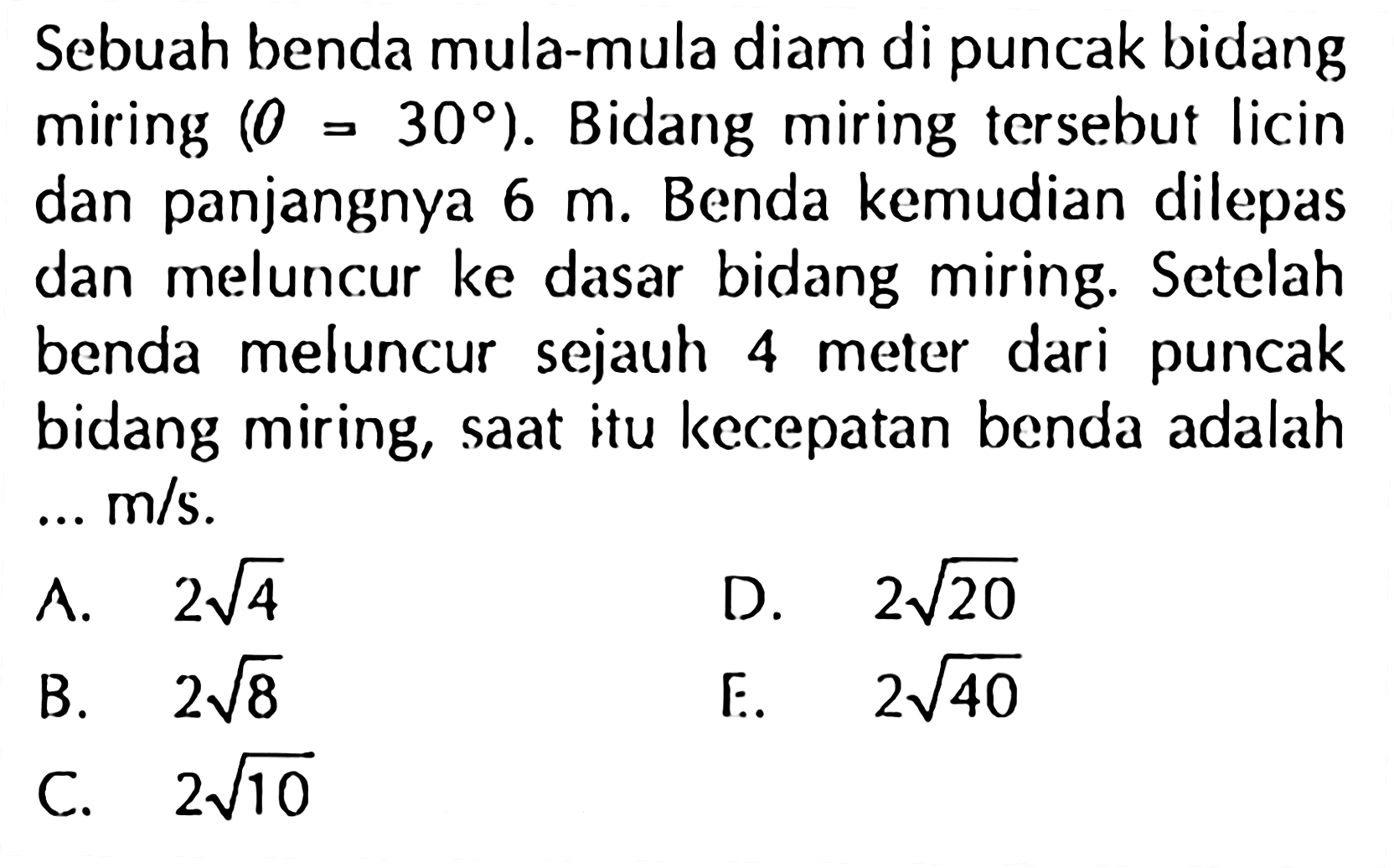 Sebuah benda mula-mula diam di puncak bidang miring (theta=30). Bidang miring tersebut licin dan panjangnya 6 m. Benda kemudian dilepas dan meluncur ke dasar bidang miring. Setelah benda meluncur sejauh 4 meter dari puncak bidang miring, saat itu kecepatan benda adalah  ... m/s. 