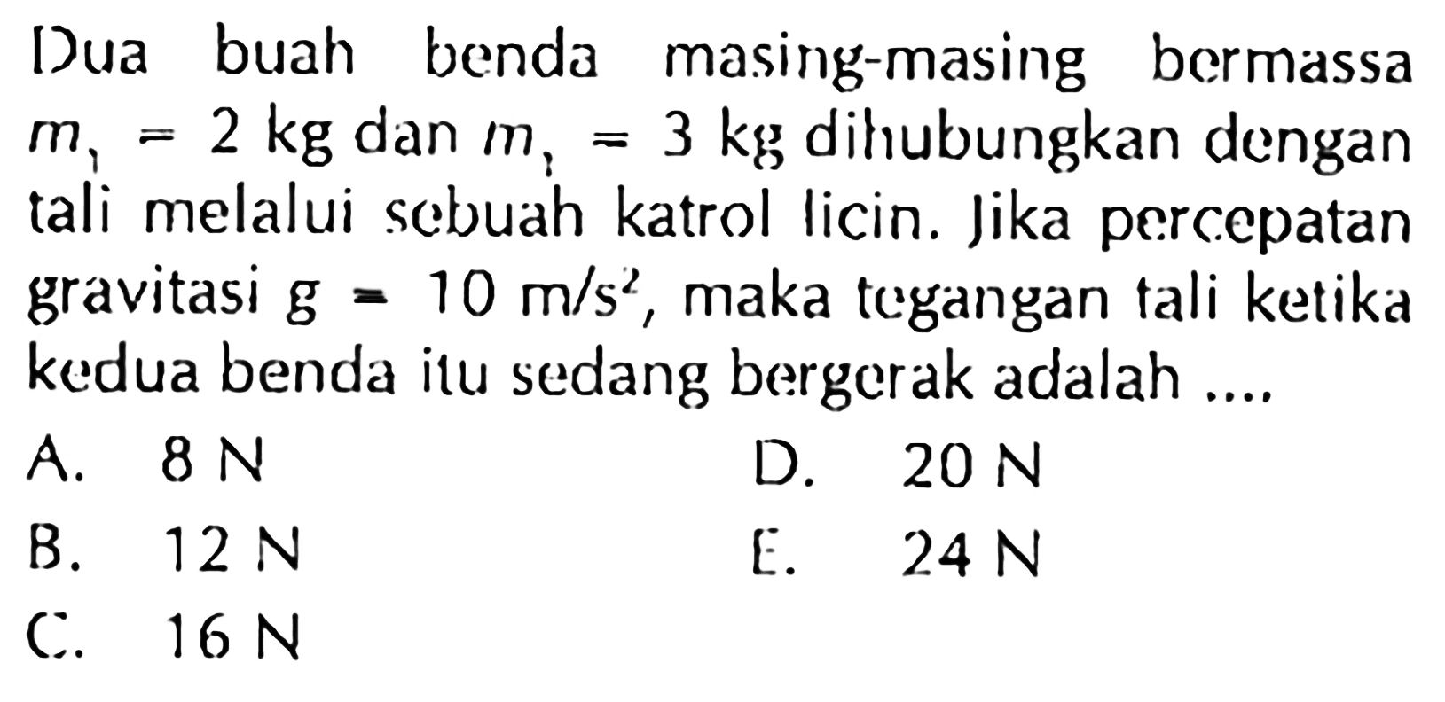 Dua buah benda masing-masing bermassa m1=2 kg dan m1=3 kg dihubungkan dengan tali melalui sebuah katrol licin. Jika percepatan gravitasi g=10 m/s^2, maka tegangan tali ketika kedua benda itu sedang bergerak adalah ....