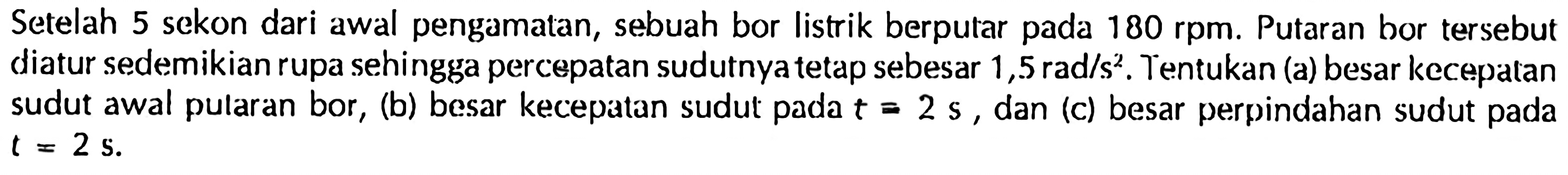 Setelah 5 sekon dari awal pengamatan, sebuah bor listrik berputar pada 180 rpm. Putaran bor tersebut diatur sedemikian rupa sehingga percepatan sudutnya tetap sebesar 1,5 rad/s^2. Tentukan (a) besar kecepatan sudut awal putaran bor, (b) besar kecepatan sudut pada t = 2 s, dan (c) besar perpindahan sudut pada t = 2 s.