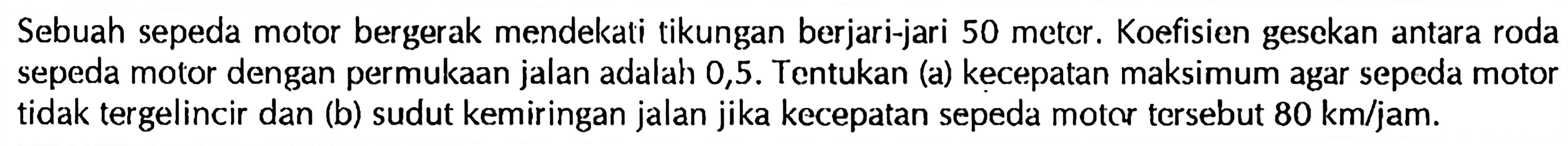 Sebuah sepeda motor bergerak mendekati tikungan berjari-jari 50 meter. Koefisien gesekan antara roda sepeda motor dengan permukaan jalan adalah 0,5. Tentukan (a) kecepatan maksimum agar sepeda motor tidak tergelincir dan (b) sudut kemiringan jalan jika kecepatan sepeda moter tersebut  80 km/jam. 