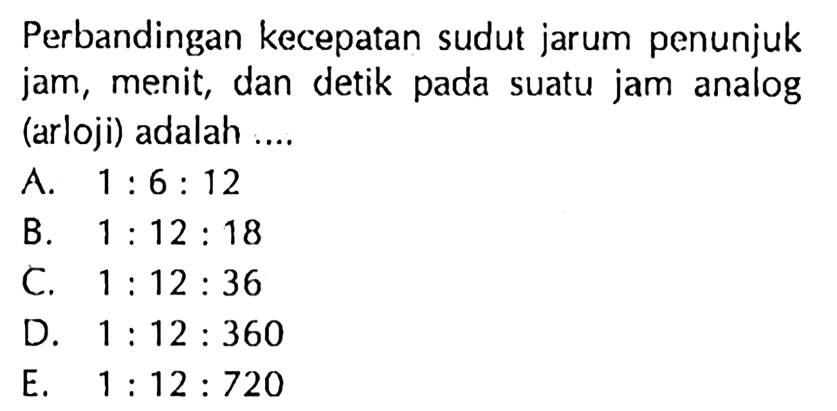 Perbandingan kecepatan sudut jarum penunjuk jam, menit, dan detik pada suatu jam analog (arloji) adalah ....