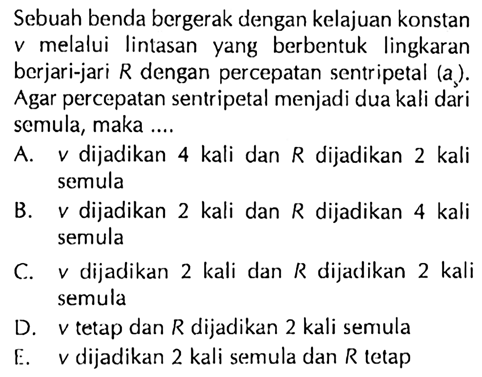 Sebuah benda bergerak dengan kelajuan konstan v melalui lintasan yang berbentuk lingkaran berjari-jari R dengan percepatan sentripetal (a). Agar percepatan sentripetal menjadi dua kali dari semula, maka ....