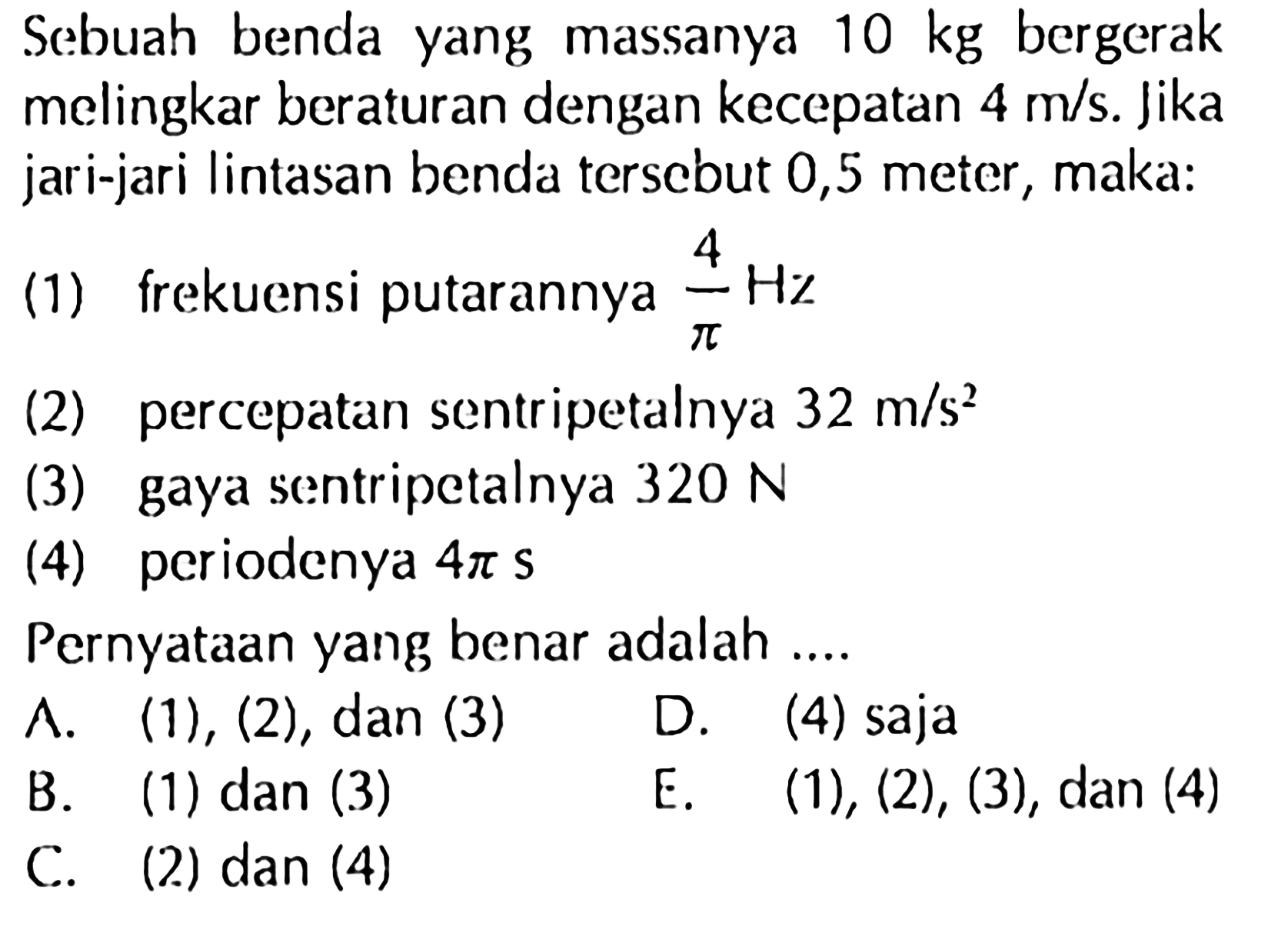 Sebuah benda yang massanya 10 kg bergerak melingkar beraturan dengan kecepatan 4 m/s. Jika jari-jari lintasan benda terscbut 0,5 meter, maka:(1) frekuensi putarannya  4/pi Hz (2) percepatan sentripetalnya  32 m/s^2 (3) gaya sentripetalnya  320 N (4) periodenya  4 pi s Pernyataan yang benar adalah ....