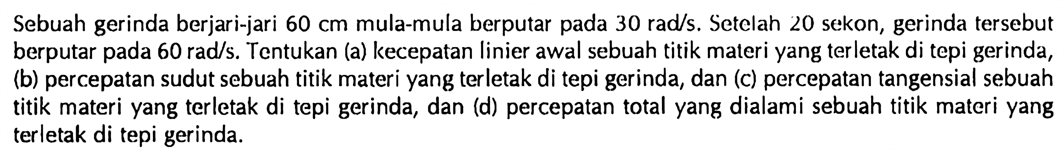 Sebuah gerinda berjari-jari  60 cm  mula-mula berputar pada  30 rad / s . Setelah 20 sekon, gerinda tersebut berputar pada  60 rad / s . Tentukan (a) kecepatan linier awal sebuah titik materi yang terletak di tepi gerinda, (b) percepatan sudut sebuah titik materi yang terletak di tepi gerinda, dan (c) percepatan tangensial sebuah titik materi yang terletak di tepi gerinda, dan (d) percepatan total yang dialami sebuah titik materi yang terletak di tepi gerinda.