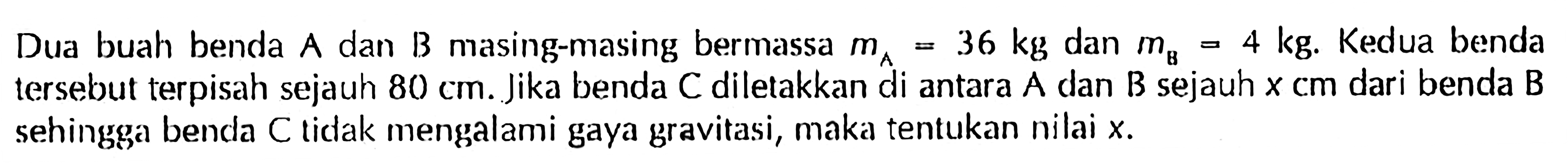 Dua buah benda A dan B masing-masing bermassa mA=36 kg dan mB=4 kg. Kedua benda tersebut terpisah sejauh 80 cm. Jika benda C diletakkan di antara A dan B sejauh x cm dari benda B sehingga benda C tidak mengalami gaya gravitasi, maka tentukan nilai x. 