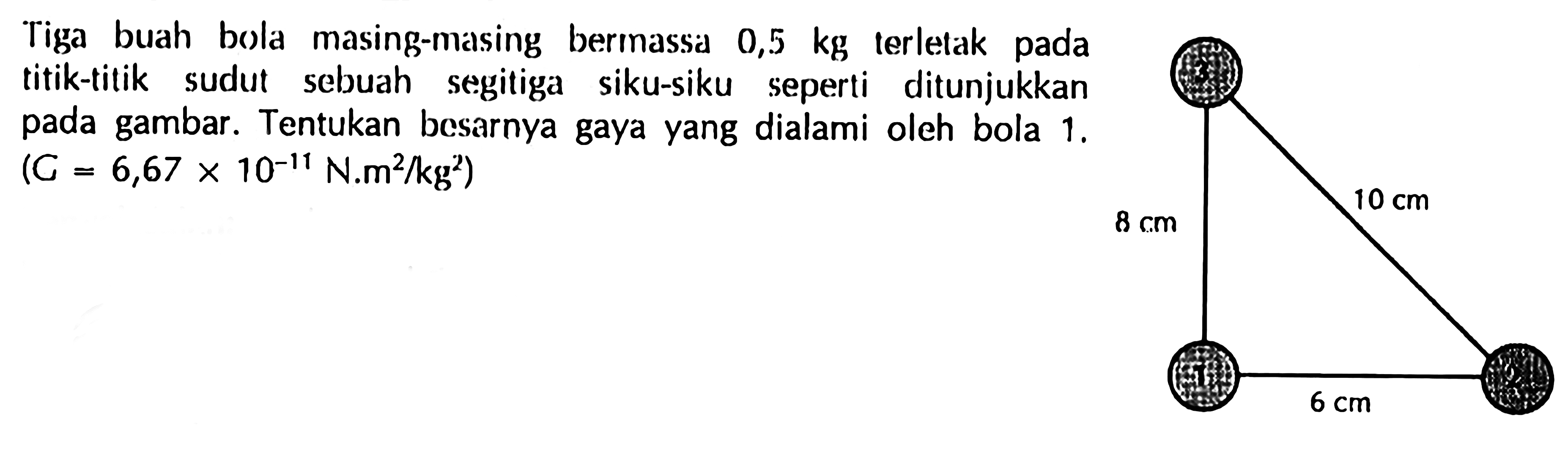 Tiga buah bola masing-masing bermassa 0,5 kg terletak pada titik-titik sudut sebuah segitiga siku-siku seperti ditunjukkan pada gambar. Tentukan besarnya gaya yang dialami oleh bola 1 . (=6,67x10^-11 N.m^2/kg^2) 8 cm 10 cm 6 cm 