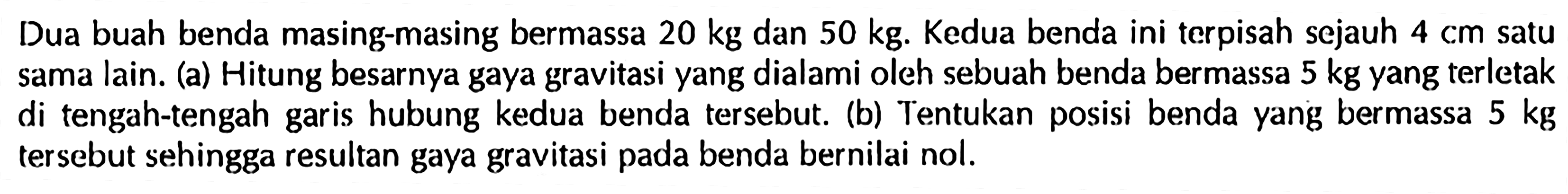 Dua buah benda masing-masing bermassa  20 kg  dan  50 kg . Kedua benda ini terpisah sejauh  4 cm  satu sama lain. (a) Hitung besarnya gaya gravitasi yang dialami oleh sebuah benda bermassa  5 kg  yang terletak di tengah-tengah garis hubung kedua benda tersebut. (b) Tentukan posisi benda yang bermassa  5 kg  tersebut sehingga resultan gaya gravitasi pada benda bernilai nol.