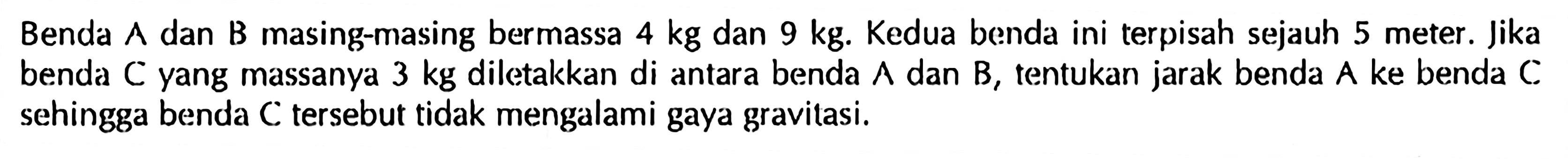 Benda A dan B masing-masing bermassa 4 kg dan 9 kg. Kedua benda ini terpisah sejauh 5 meter. lika benda C yang massanya 3 kg diletakkan di antara benda A dan B, tentukan jarak benda A ke benda C sehingga benda C tersebut tidak mengalami gaya gravitasi.