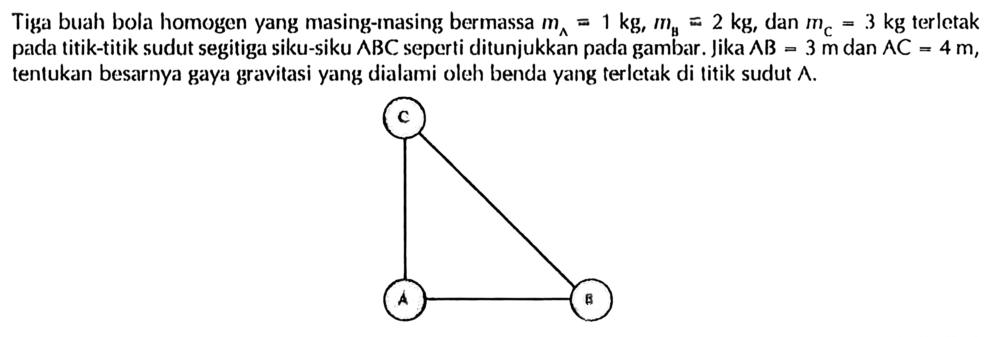 Tiga buah bola homogen yang masing-masing bermassa mA=1 kg, mB=2 kg, dan mC=3 kg terletak pada titik-titik sudut segitiga siku-siku segitiga BC seperti ditunjukkan pada gambar. Jika AB=3 m dan AC=4 m, tentukan besarnya gaya gravitasi yang dialami oleh benda yang terletak di litik sudut A. A B C