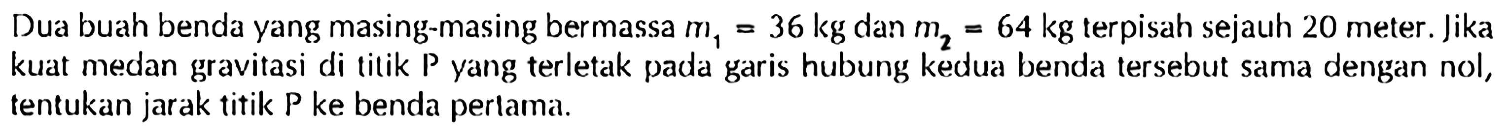 Dua buah benda yang masing-masing bermassa m1=36 kg dan m2=64 kg terpisah sejauh 20 meter. lika kuat medan gravitasi di titik P yang terletak pada garis hubung kedua benda tersebut sama dengan nol, tentukan jarak titik P ke benda perlama.