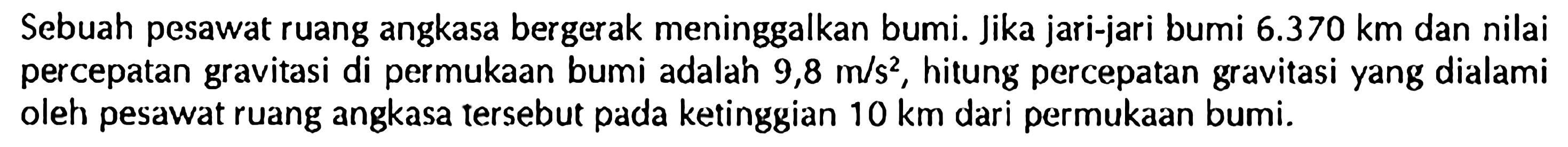 Sebuah pesawat ruang angkasa bergerak meninggalkan bumi. Jika jari-jari bumi 6.370 km dan nilai percepatan gravitasi di permukaan bumi adalah 9,8 m/s^2, hitung percepatan gravitasi yang dialami oleh pesawat ruang angkasa tersebut pada ketinggian 10 km dari permukaan bumi.