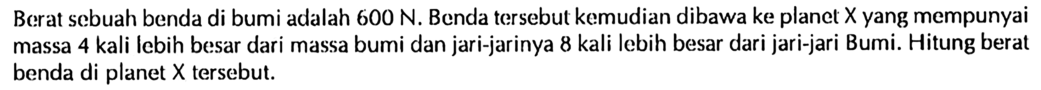 Berat sebuah benda di bumi adalah 600 N. Benda tersebut kemudian dibawa ke planet X yang mempunyai massa 4 kali lebih besar dari massa bumi dan jari-jarinya 8 kali lebih besar dari jari-jari Bumi. Hitung berat benda di planet X tersebut.