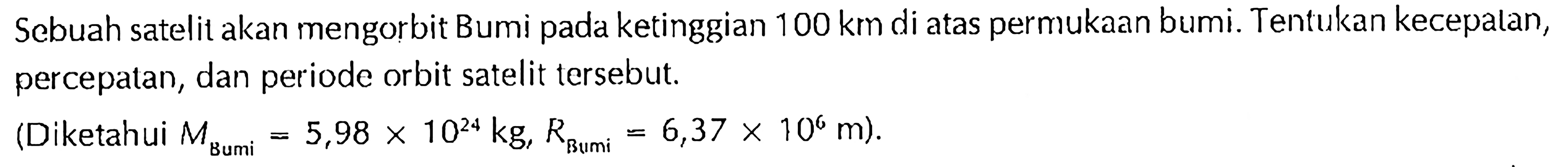 Sebuah satelit akan mengorbit Bumi pada ketinggian 100 km di atas permukaan bumi. Tentukan kecepatan, percepatan, dan periode orbit satelit tersebut. (Diketahui M Bumi=5,98x10^24 kg, R Bumi =6,37x10^6 m).