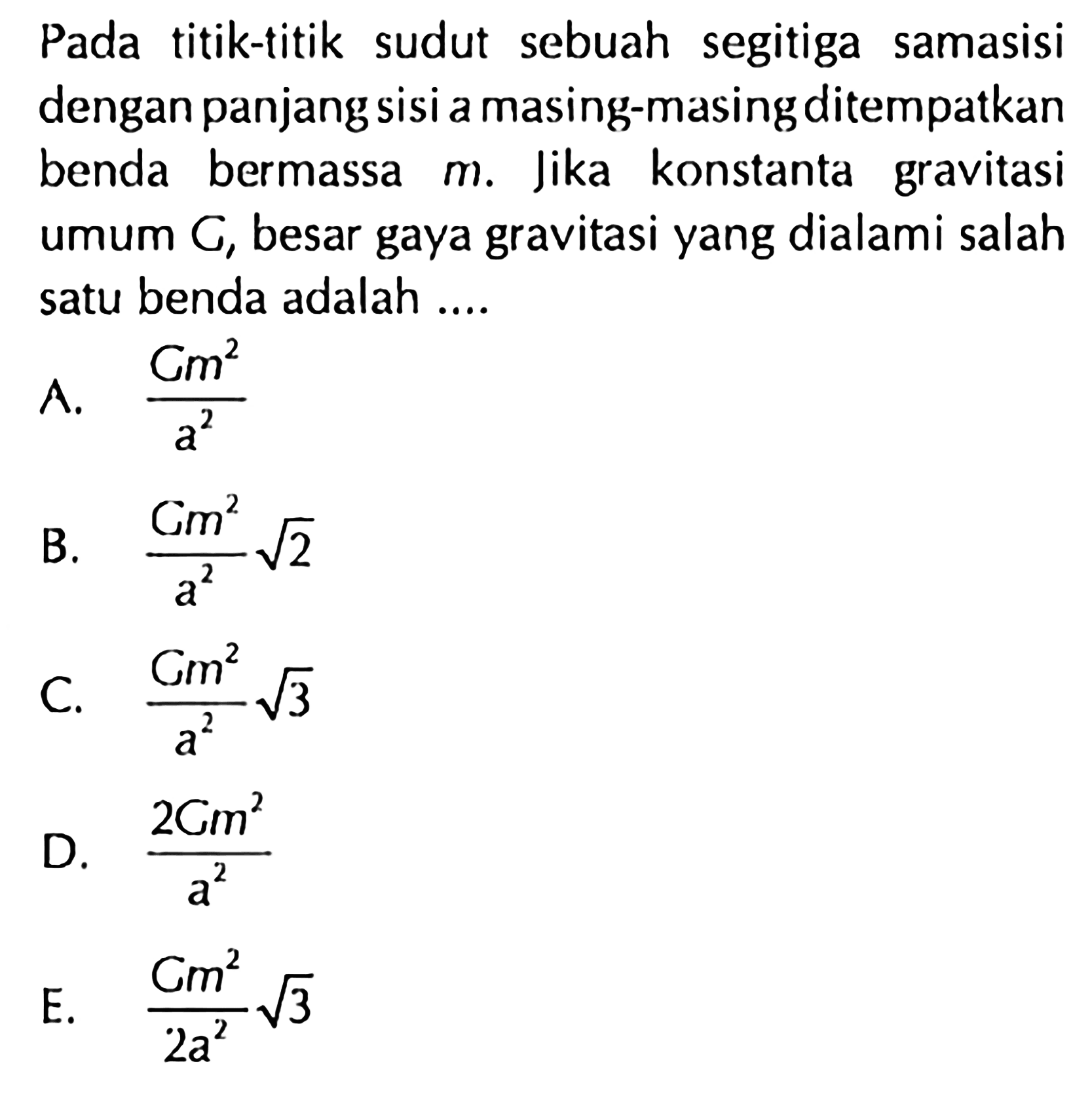 Pada titik-titik sudut sebuah segitiga samasisi dengan panjang sisi a masing-masing ditempatkan benda bermassa  m. Jika konstanta gravitasi umum  C, besar gaya gravitasi yang dialami salah satu benda adalah ....