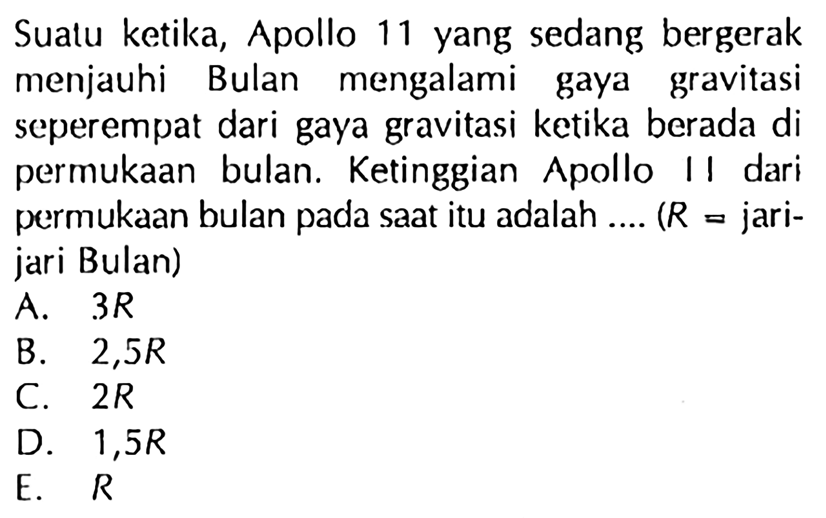 Suatu ketika, Apollo 11 yang sedang bergerak menjauhi Bulan mengalami gaya gravitasi seperempat dari gaya gravitasi ketika berada di permukaan bulan. Ketinggian Apollo II dari permukaan bulan pada saat itu adalah .... (  R=  jarijari Bulan)
