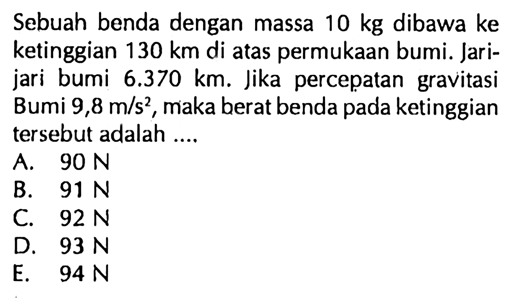 Sebuah benda dengan massa  10 kg  dibawa ke ketinggian  130 km  di atas permukaan bumi. Jarijari bumi  6.370 km. Jika percepatan gravitasi Bumi  9,8 m / s^2 , maka berat benda pada ketinggian tersebut adalah ....