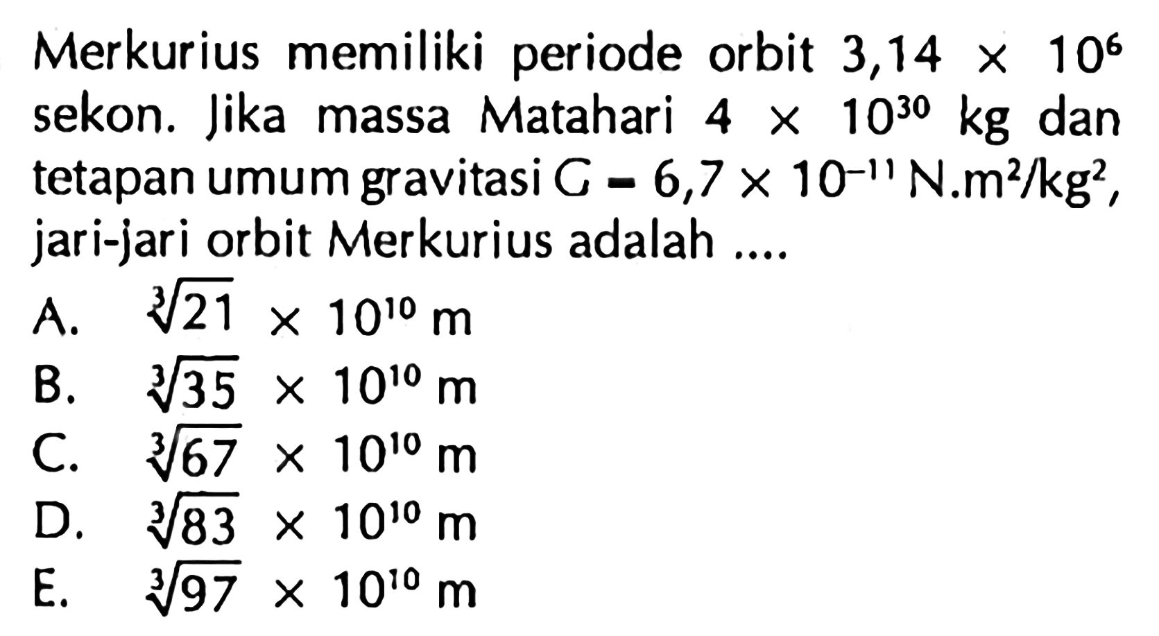 Merkurius memiliki periode orbit  3,14 x 10^6  sekon. lika massa Matahari  4 x 10^(30) kg  dan tetapan umum gravitasi  C=6,7 x 10^-11 N . m^2 / kg^2 , jari-jari orbit Merkurius adalah ....
A.  sqrt[3]{21) x 10^10 m 
B.  sqrt[3]{35) x 10^10 m 
C.  sqrt[3]{67) x 10^10 m 
D.  sqrt[3]{83) x 10^10 m 
E.   sqrt[3]{97) x 10^10 m 