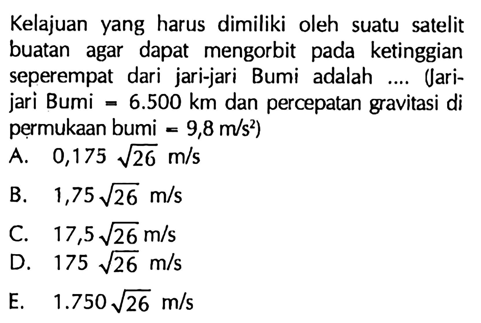 Kelajuan yang harus dimiliki oleh suatu satelit buatan agar dapat mengorbit pada ketinggian seperempat dari jari-jari Bumi adalah .... Uarijari Bumi  =6.500 km  dan percepatan gravitasi di permukAn bumi  =9,8 m / s^2  )
A.   0,175 akar(26) m / s 
B.  1,75 akar(26) m / s 
C.  17,5 akar(26) m / s 
D.  175 akar(26) m / s 
E.   1.750 akar(26) m / s 