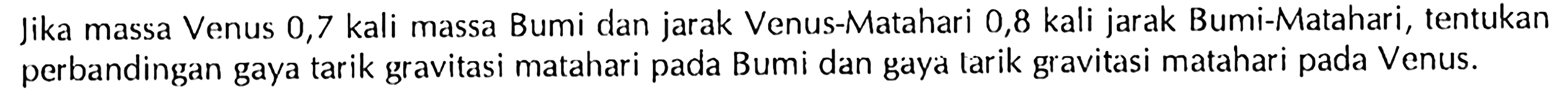 Jika massa Venus 0,7 kali massa Bumi dan jarak Venus-Matahari 0,8 kali jarak Bumi-Matahari, tentukan perbandingan gaya tarik gravitasi matahari pada Bumi dan gaya tarik gravitasi matahari pada Venus.