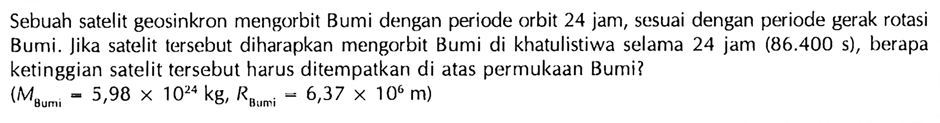 Sebuah satelit geosinkron mengorbit Bumi dengan periode orbit 24 jam, sesuai dengan periode gerak rotasi Bumi. Jika satelit tersebut diharapkan mengorbit Bumi di khatulistiwa selama 24 jam (86.400 s), berapa ketinggian satelit tersebut harus ditempatkan di atas permukAn Bumi?

(M_( {Bumi ))=5,98 x 10^(24) kg, R_( {Bumi ))=6,37 x 10^6 m)
