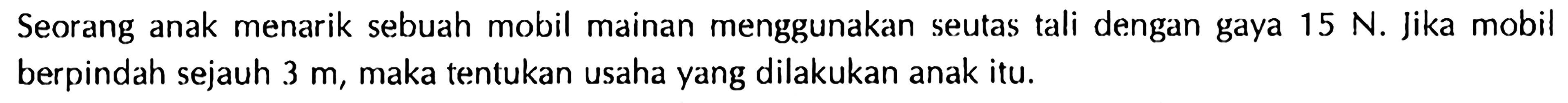 Seorang anak menarik sebuah mobil mainan menggunakan seutas tali dengan gaya 15 N. Jika mobil berpindah sejauh 3 m, maka tentukan usaha yang dilakukan anak itu.