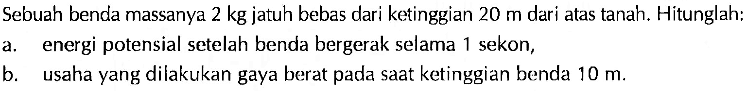 Sebuah benda massanya 2 kg jatuh bebas dari ketinggian 20 m dari atas tanah. Hitunglah:a. energi potensial setelah benda bergerak selama 1 sekon,b. usaha yang dilakukan gaya berat pada saat ketinggian benda 10 m.