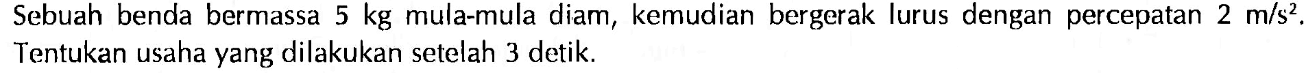 Sebuah benda bermassa 5 kg mula-mula diam, kemudian bergerak lurus dengan percepatan 2 m/s^2. Tentukan usaha yang dilakukan setelah 3 detik.