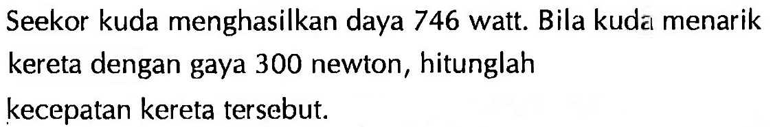 Seekor kuda menghasilkan daya 746 watt. Bila kuda menarik kereta dengan gaya 300 newton, hitunglah kecepatan kereta tersebut.