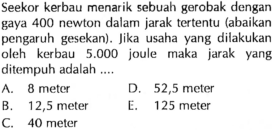 Seekor kerbau menarik sebuah gerobak dengan gaya 400 newton dalam jarak tertentu (abaikan pengaruh gesekan). Jika usaha yang dilakukan oleh kerbau 5.000 joule maka jarak yang ditempuh adalah....