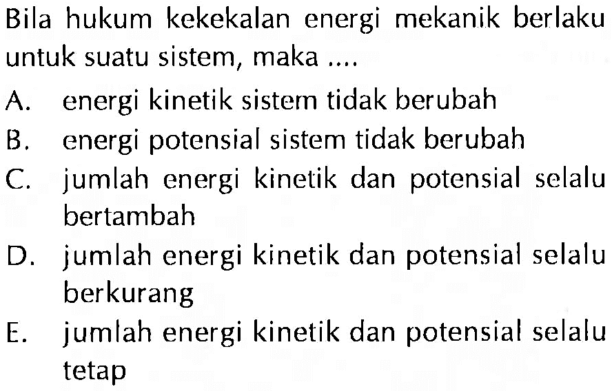 Bila hukum kekekalan energi mekanik berlaku untuk suatu sistem, maka ....
A. energi kinetik sistem tidak berubah
B. energi potensial sistem tidak berubah
C. jumlah energi kinetik dan potensial selalu bertambah
D. jumlah energi kinetik dan potensial selalu berkurang
E. jumlah energi kinetik dan potensial selaly tetap