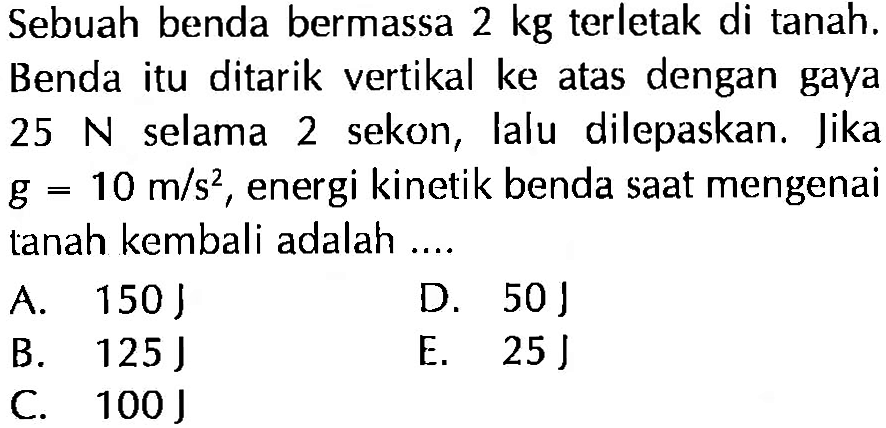 Sebuah benda bermassa 2 kg terletak di tanah. Benda itu ditarik vertikal ke atas dengan gaya 25 N selama 2 sekon, lalu dilepaskan. Jika g=10 m/s^2, energi kinetik benda saat mengenai tanah kembali adalah .... 