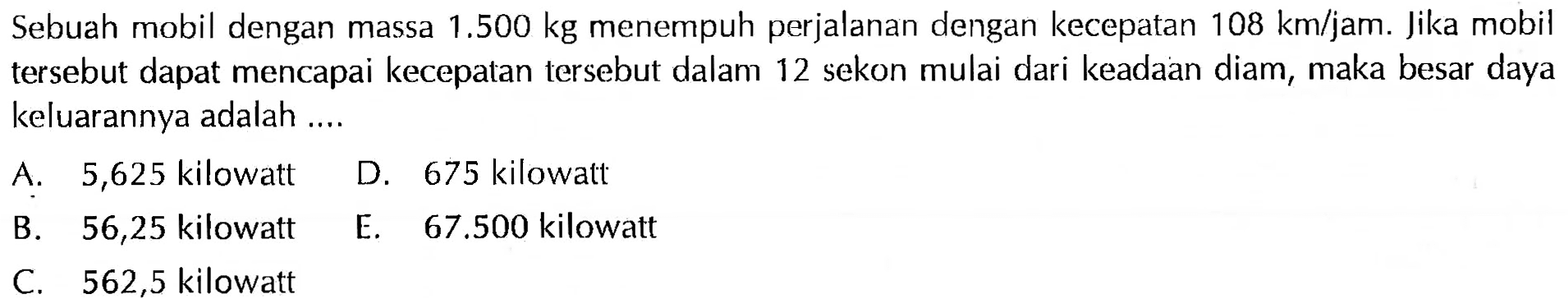 Sebuah mobil dengan massa 1.500 kg menempuh perjalanan dengan kecepatan 108 km/jam. Jika mobil tersebut dapat mencapai kecepatan tersebut dalam 12 sekon mulai dari keadaan diam, maka besar daya keluarannya adalah .... 