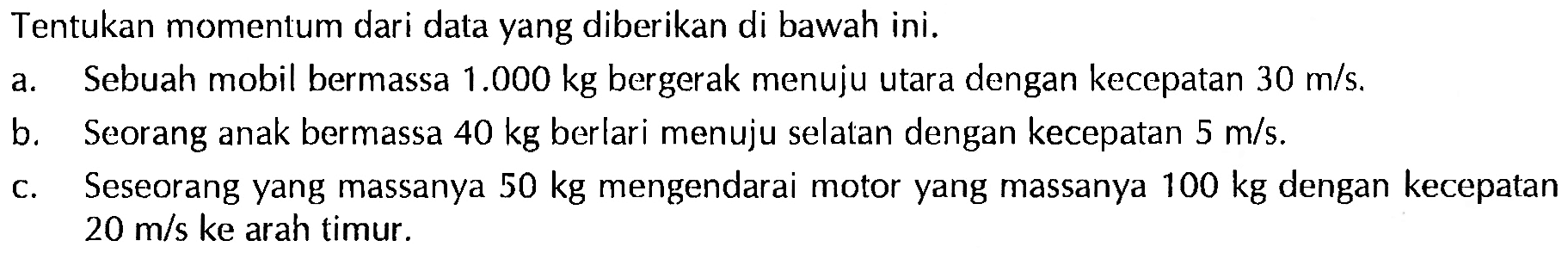 Tentukan momentum dari data yang diberikan di bawah ini. a. Sebuah mobil bermassa 1.000 kg bergerak menuju utara dengan kecepatan 30 m/s. b. Seorang anak bermassa 40 kg berlari menuju selatan dengan kecepatan 5 m/s. c. Seseorang yang massanya 50 kg mengendarai motor yang massanya 100 kg dengan kecepatan 20 m/s ke arah timur. 