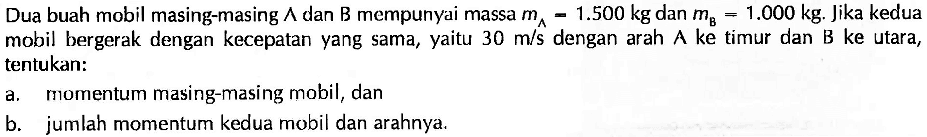 Dua buah mobil masing-masing  A  dan  B  mempunyai massa  m_(A)=1.500 kg  dan  m_(B)=1.000 kg . Jika kedua mobil bergerak dengan kecepatan yang sama, yaitu  30 m / s  dengan arah A ke timur dan B ke utara, tentukan:
a. momentum masing-masing mobil, dan
b. jumlah momentum kedua mobil dan arahnya.