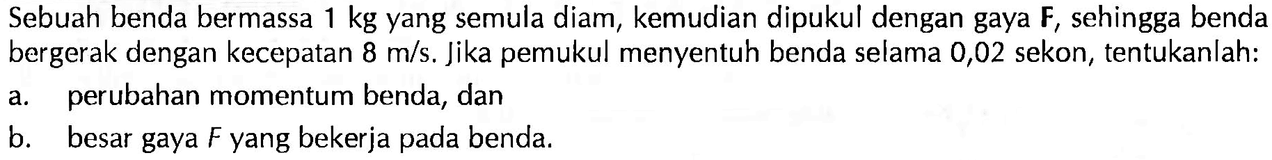 Sebuah benda bermassa  1 kg  yang semula diam, kemudian dipukul dengan gaya  F , sehingga benda bergerak dengan kecepatan  8 m/s . Jika pemukul menyentuh benda selama 0,02 sekon, tentukanlah:a. perubahan momentum benda, danb. besar gaya  F  yang bekerja pada benda.