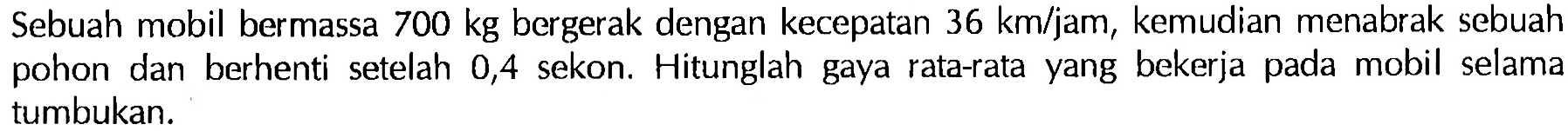 Sebuah mobil bermassa 700 kg bergerak dengan kecepatan 36 km/jam, kemudian menabrak sebuah pohon dan berhenti setelah 0,4 sekon. Hitunglah gaya rata-rata yang bekerja pada mobil selama tumbukan. 