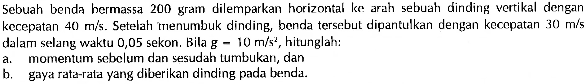 Sebuah benda bermassa 200 gram dilemparkan horizontal ke arah sebuah dinding vertikal dengan kecepatan  40 m/s. Setelah menumbuk dinding, benda tersebut dipantulkan dengan kecepatan  30 m/s  dalam selang waktu 0,05 sekon. Bila  g=10 m/s^2, hitunglah:a. momentum sebelum dan sesudah tumbukan, danb. gaya rata-rata yang diberikan dinding pada benda.