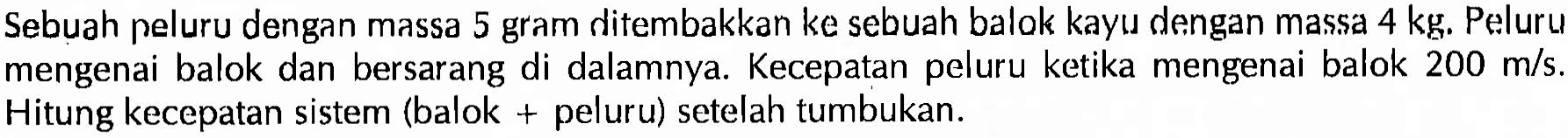 Sebuah peluru dengan massa 5 gram ditembakkan ke sebuah balok kayu dengan massa 4 kg. Peluru mengenai balok dan bersarang di dalamnya. Kecepatan peluru ketika mengenai balok 200 m/s. Hitung kecepatan sistem (balok + peluru) setelah tumbukan.