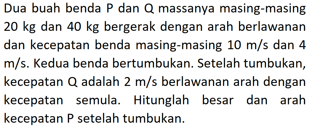 Dua buah benda P dan Q massanya masing-masing 20 kg dan 40 kg bergerak dengan arah berlawanan dan kecepatan benda masing-masing 10 m/s dan 4 m/s. Kedua benda bertumbukan. Setelah tumbukan, kecepatan Q adalah 2 m/s berlawanan arah dengan kecepatan semula. Hitunglah besar dan arah kecepatan P setelah tumbukan.