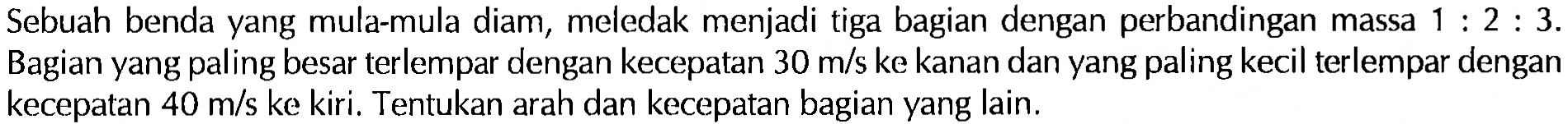 Sebuah benda yang mula-mula diam, meledak menjadi tiga bagian dengan perbandingan massa 1:2:3. Bagian yang paling besar terlempar dengan kecepatan 30 m/s ke kanan dan yang paling kecil terlempar dengan kecepatan 40 m/s ke kiri. Tentukan arah dan kecepatan bagian yang lain. 