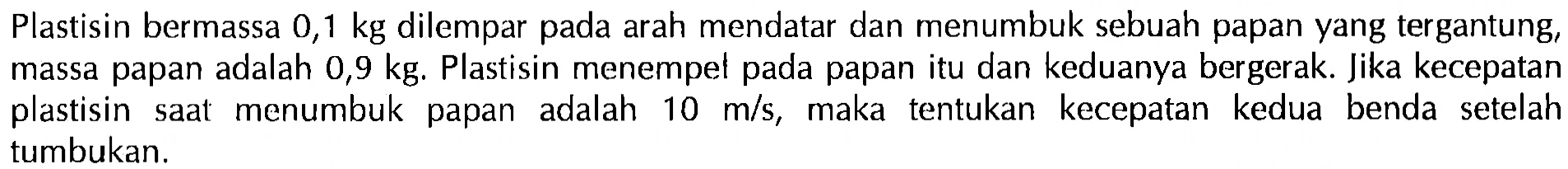 Plastisin bermassa 0,1 kg dilempar pada arah mendatar dan menumbuk sebuah papan yang tergantung, massa papan adalah  0,9 kg . Plastisin menempet pada papan itu dan keduanya bergerak. Jika kecepatan plastisin saat menumbuk papan adalah  10 m/s , maka tentukan kecepatan kedua benda setelah tumbukan.