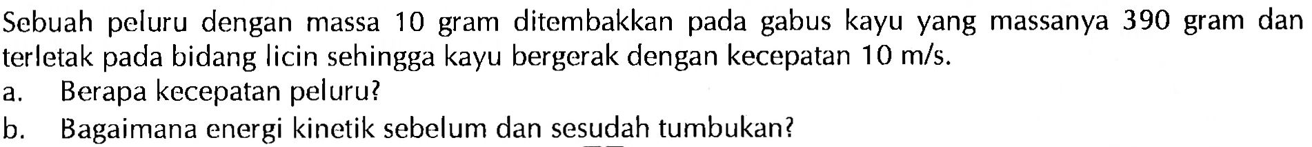 Sebuah peluru dengan massa 10 gram ditembakkan pada gabus kayu yang massanya 390 gram dan terletak pada bidang licin sehingga kayu bergerak dengan kecepatan 10 m/s.a. Berapa kecepatan peluru? b. Bagaimana energi kinetik sebelum dan sesudah tumbukan? 